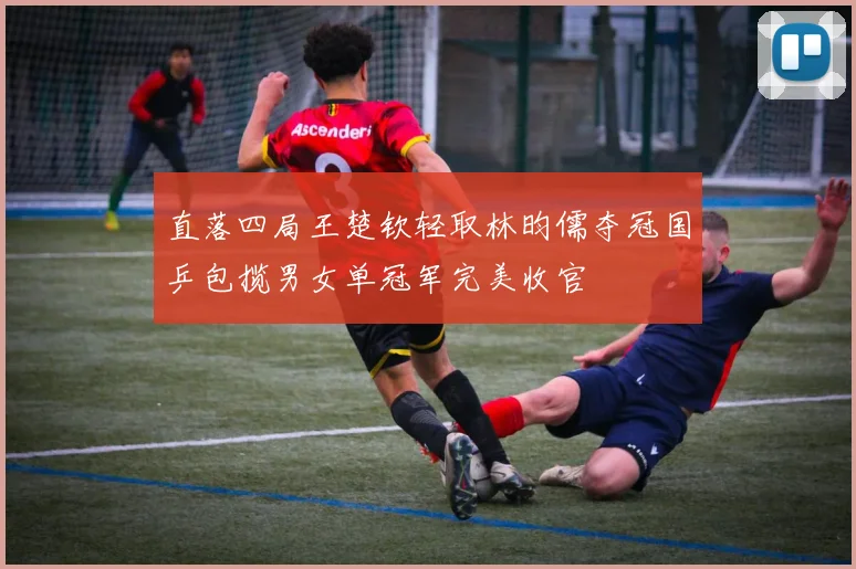 直落四局王楚钦轻取林昀儒夺冠国乒包揽男女单冠军完美收官