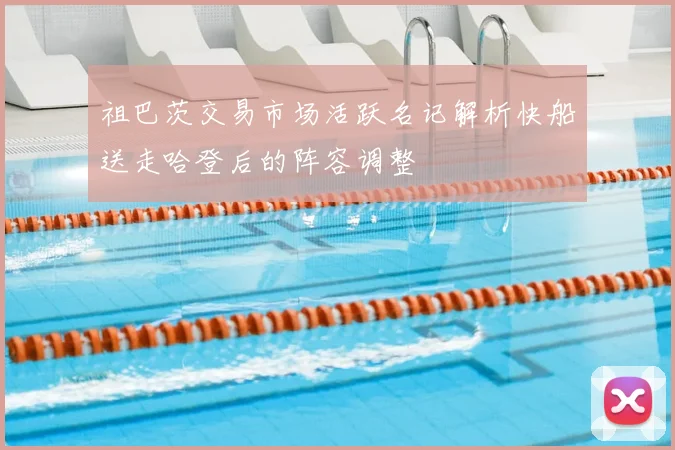 祖巴茨交易市场活跃名记解析快船送走哈登后的阵容调整