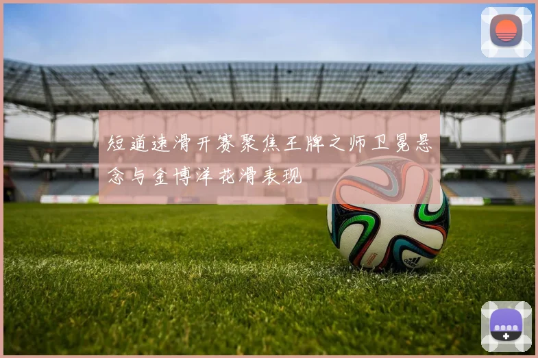 短道速滑开赛聚焦王牌之师卫冕悬念与金博洋花滑表现