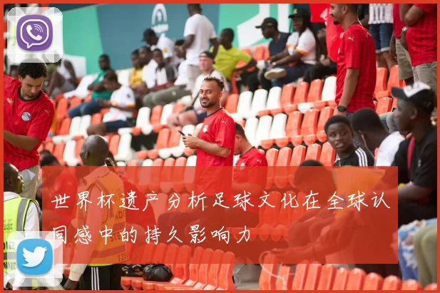 世界杯遗产分析足球文化在全球认同感中的持久影响力