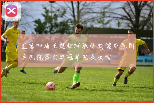 直落四局王楚钦轻取林昀儒夺冠国乒包揽男女单冠军完美收官