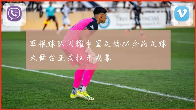 草根球队闪耀中国足协杯全民足球大舞台正式拉开战幕