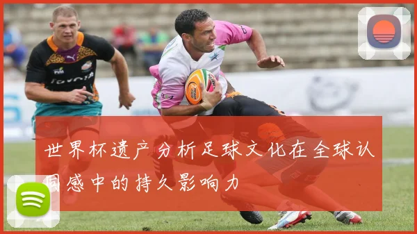 世界杯遗产分析足球文化在全球认同感中的持久影响力