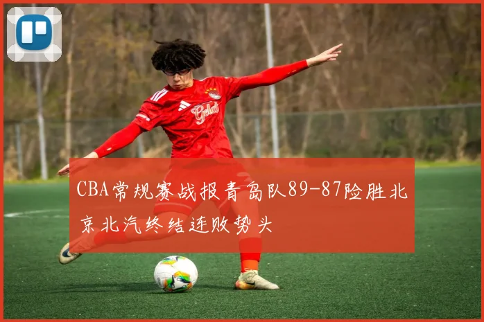 CBA常规赛战报青岛队89-87险胜北京北汽终结连败势头