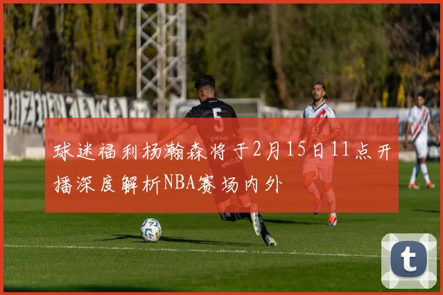 球迷福利杨瀚森将于2月15日11点开播深度解析NBA赛场内外