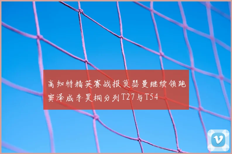 高知特精英赛战报莫瑟曼继续领跑窦泽成李昊桐分列T27与T54