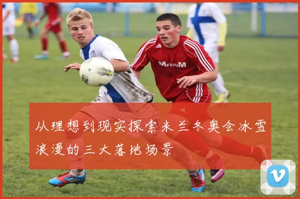 从理想到现实探索米兰冬奥会冰雪浪漫的三大落地场景