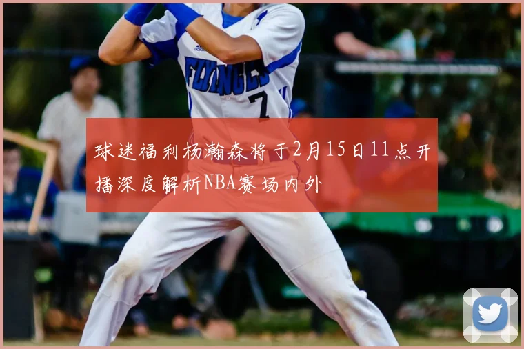 球迷福利杨瀚森将于2月15日11点开播深度解析NBA赛场内外