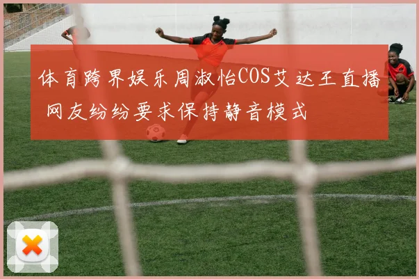 体育跨界娱乐周淑怡COS艾达王直播 网友纷纷要求保持静音模式