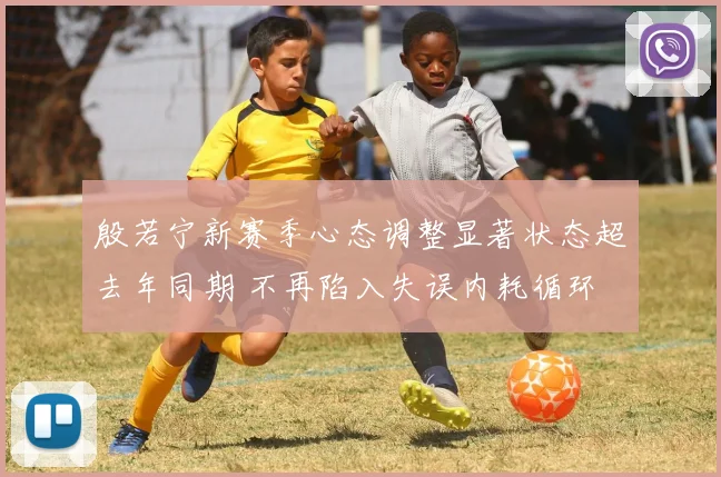 殷若宁新赛季心态调整显著状态超去年同期 不再陷入失误内耗循环