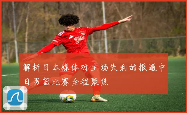解析日本媒体对主场失利的报道中日男篮比赛全程聚焦