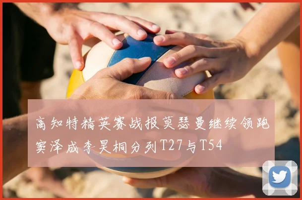 高知特精英赛战报莫瑟曼继续领跑窦泽成李昊桐分列T27与T54